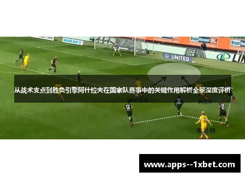 从战术支点到胜负引擎阿什拉夫在国家队赛事中的关键作用解析全景深度评析