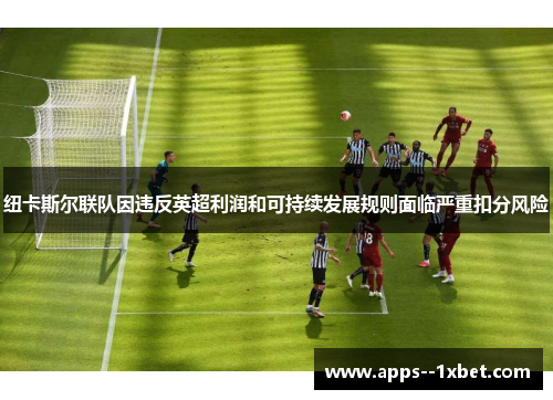 纽卡斯尔联队因违反英超利润和可持续发展规则面临严重扣分风险 纽卡斯尔联队因违反英超利润和可持续发展规则面临严重扣分风险