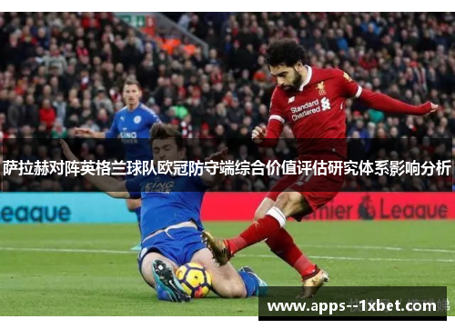 萨拉赫对阵英格兰球队欧冠防守端综合价值评估研究体系影响分析 萨拉赫对阵英格兰球队欧冠防守端综合价值评估研究体系影响分析
